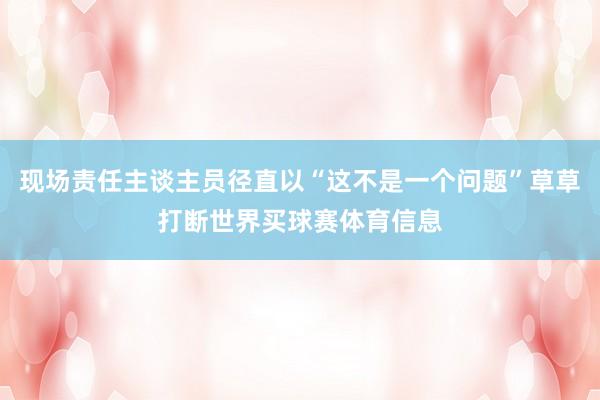 现场责任主谈主员径直以“这不是一个问题”草草打断世界买球赛体育信息