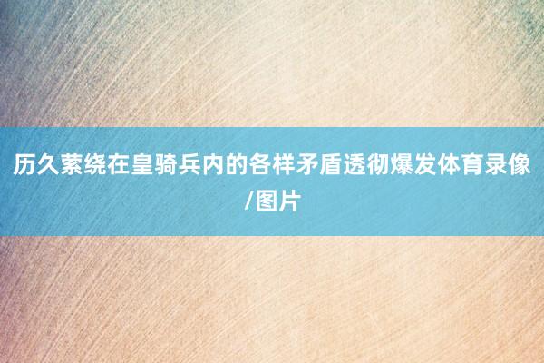 历久萦绕在皇骑兵内的各样矛盾透彻爆发体育录像/图片