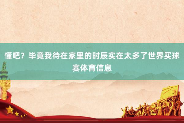 懂吧？毕竟我待在家里的时辰实在太多了世界买球赛体育信息
