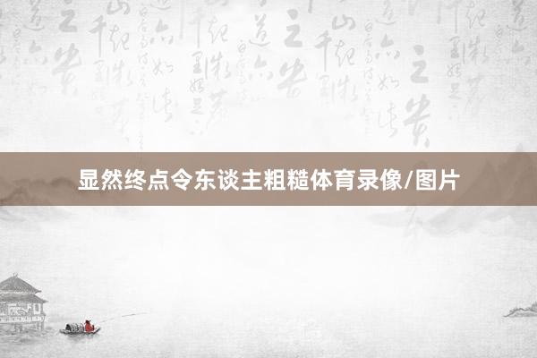 显然终点令东谈主粗糙体育录像/图片