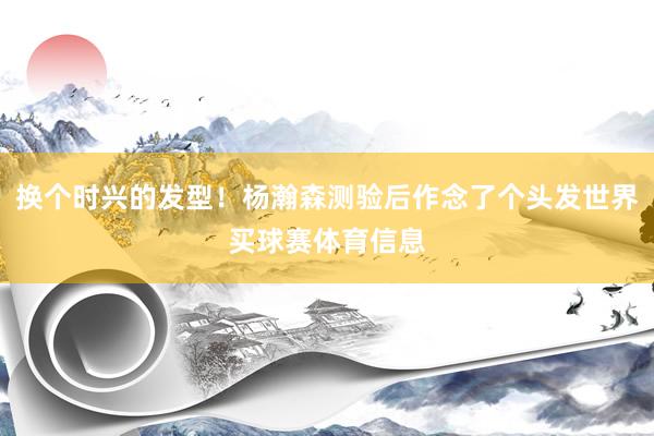换个时兴的发型！杨瀚森测验后作念了个头发世界买球赛体育信息