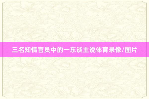 三名知情官员中的一东谈主说体育录像/图片