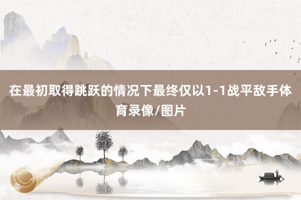 在最初取得跳跃的情况下最终仅以1-1战平敌手体育录像/图片